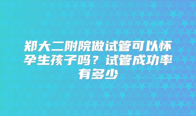 郑大二附院做试管可以怀孕生孩子吗?试管成功率有多少