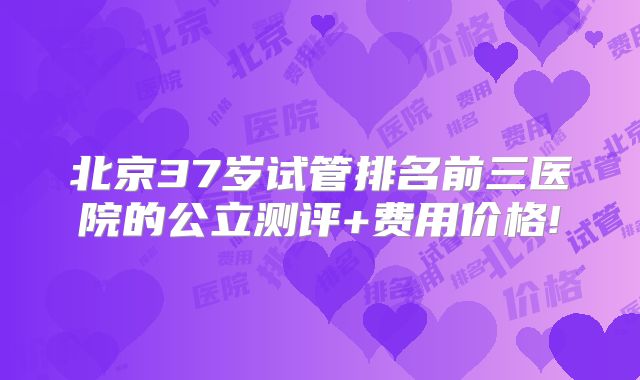 北京37岁试管排名前三医院的公立测评+费用价格!
