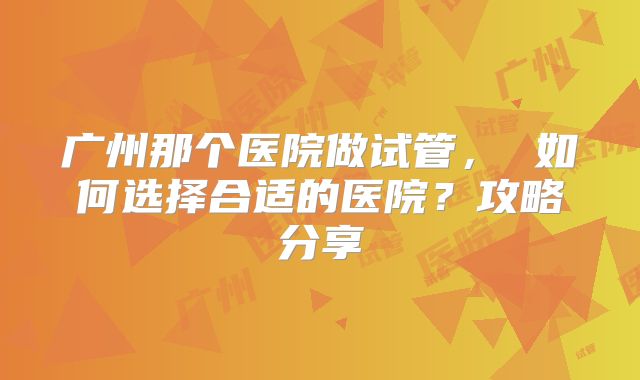 广州那个医院做试管， 如何选择合适的医院？攻略分享