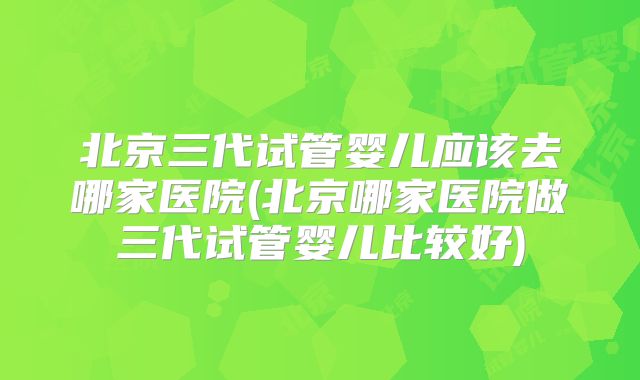 北京三代试管婴儿应该去哪家医院(北京哪家医院做三代试管婴儿比较好)