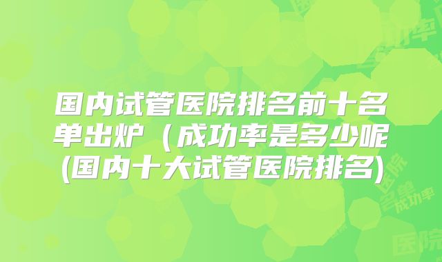 国内试管医院排名前十名单出炉(成功率是多少呢(国内十大试管医院排名)