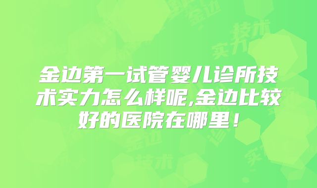 金边第一试管婴儿诊所技术实力怎么样呢,金边比较好的医院在哪里！