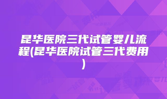 昆华医院三代试管婴儿流程(昆华医院试管三代费用)