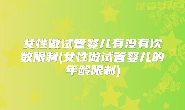 女性做试管婴儿有没有次数限制(女性做试管婴儿的年龄限制)