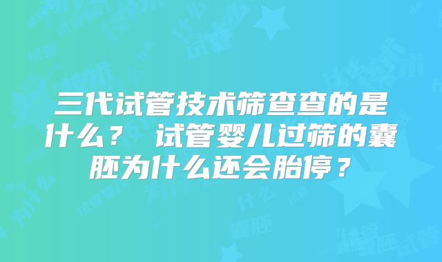三代试管技术筛查查的是什么? 试管婴儿过筛的囊胚为什么还会胎停?