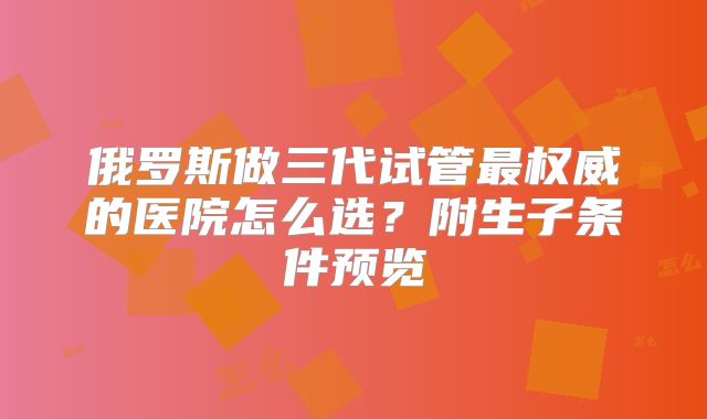 俄罗斯做三代试管最权威的医院怎么选?附生子条件预览