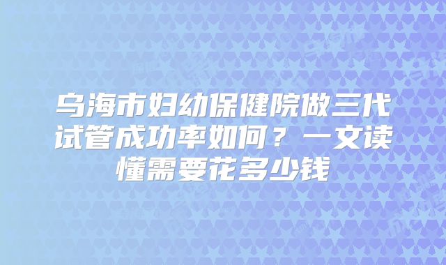 乌海市妇幼保健院做三代试管成功率如何？一文读懂需要花多少钱