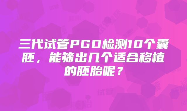 三代试管PGD检测10个囊胚，能筛出几个适合移植的胚胎呢？