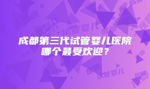 成都第三代试管婴儿医院哪个最受欢迎？