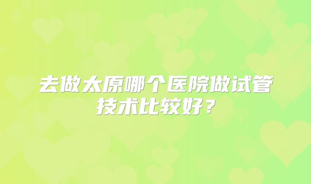 去做太原哪个医院做试管技术比较好？