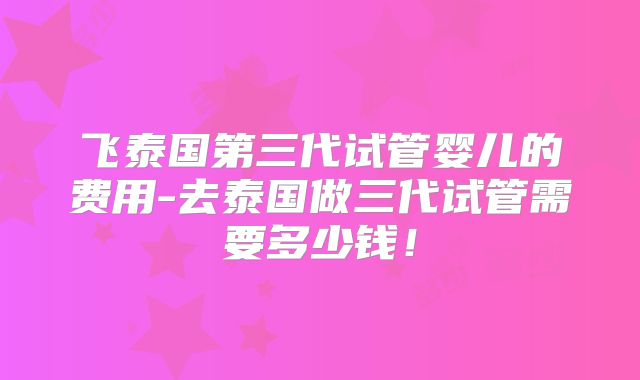 飞泰国第三代试管婴儿的费用-去泰国做三代试管需要多少钱！