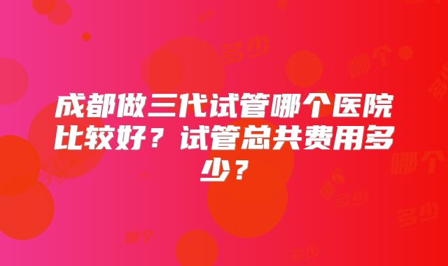 成都做三代试管哪个医院比较好？试管总共费用多少？