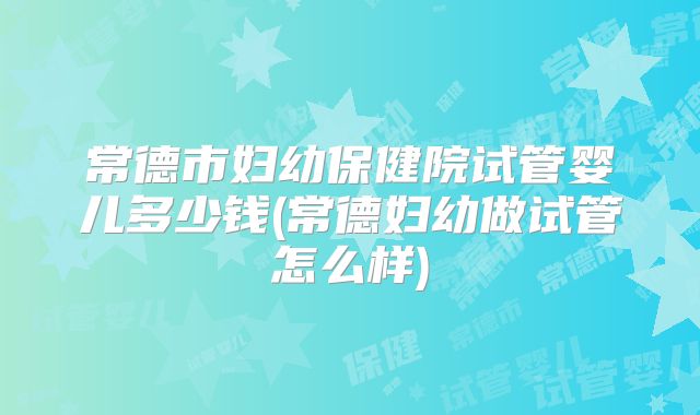 常德市妇幼保健院试管婴儿多少钱(常德妇幼做试管怎么样)