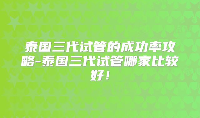 泰国三代试管的成功率攻略-泰国三代试管哪家比较好！