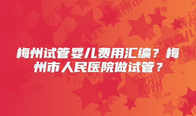 梅州试管婴儿费用汇编？梅州市人民医院做试管？