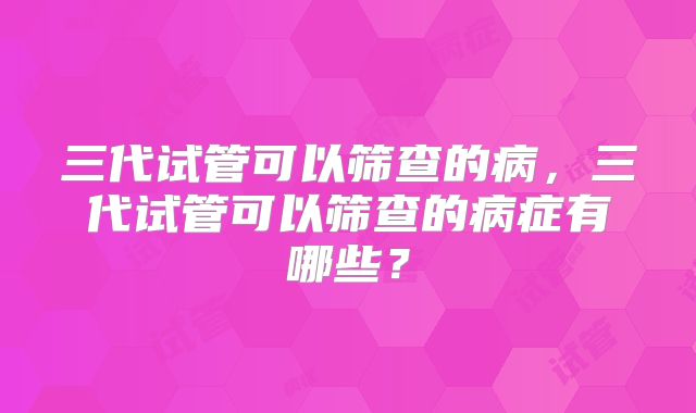 三代试管可以筛查的病，三代试管可以筛查的病症有哪些？