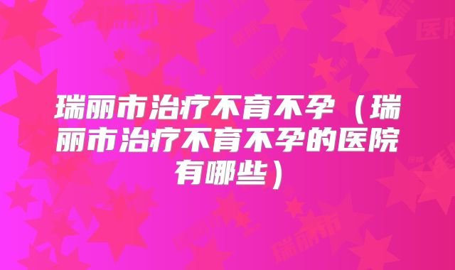 瑞丽市治疗不育不孕(瑞丽市治疗不育不孕的医院有哪些)