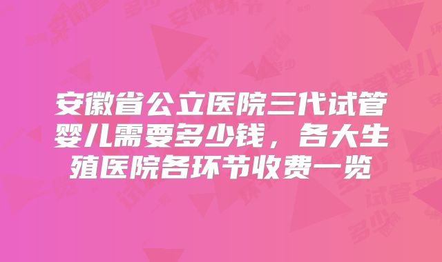 安徽省公立医院三代试管婴儿需要多少钱，各大生殖医院各环节收费一览