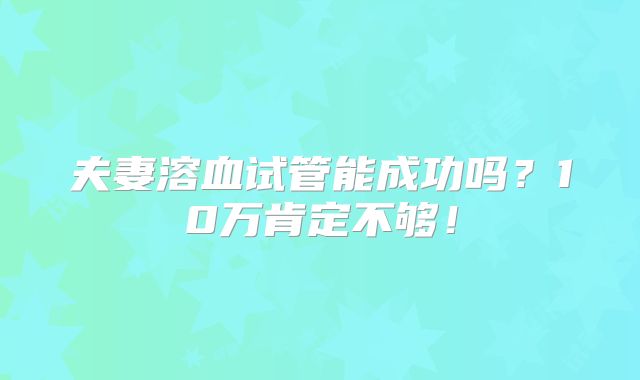 夫妻溶血试管能成功吗？10万肯定不够！
