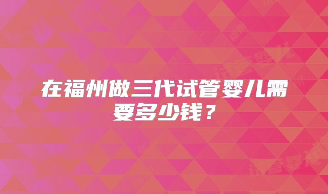 在福州做三代试管婴儿需要多少钱？