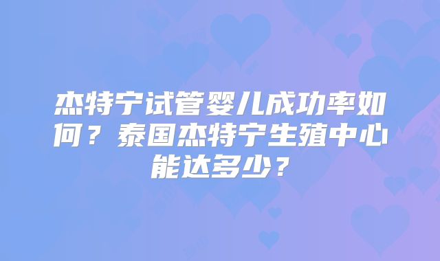 杰特宁试管婴儿成功率如何？泰国杰特宁生殖中心能达多少？