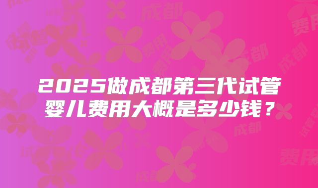2025做成都第三代试管婴儿费用大概是多少钱？