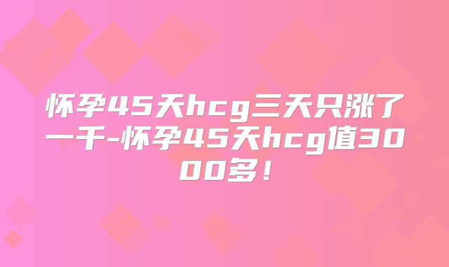 怀孕45天hcg三天只涨了一千-怀孕45天hcg值3000多！