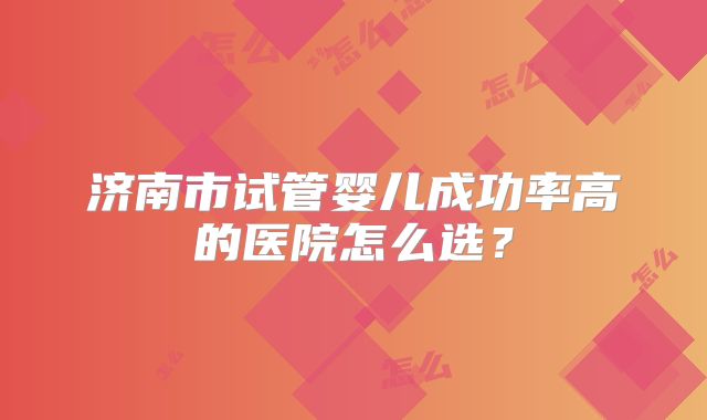 济南市试管婴儿成功率高的医院怎么选？