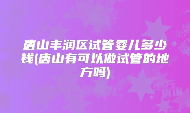 唐山丰润区试管婴儿多少钱(唐山有可以做试管的地方吗)