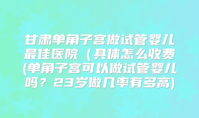 甘肃单角子宫做试管婴儿最佳医院（具体怎么收费(单角子宫可以做试管婴儿吗？23岁做几率有多高)