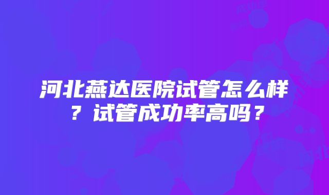河北燕达医院试管怎么样？试管成功率高吗？