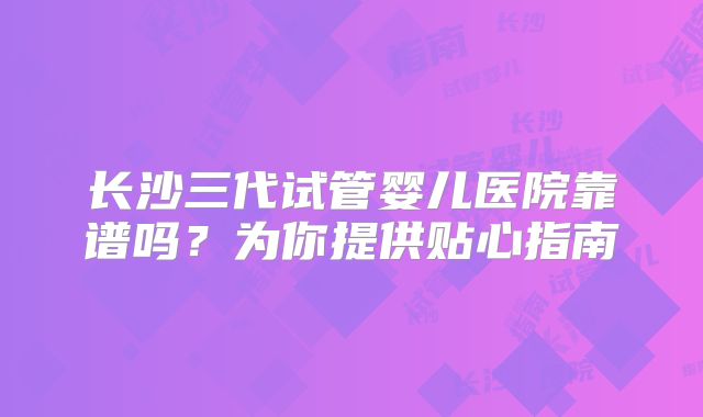 长沙三代试管婴儿医院靠谱吗？为你提供贴心指南