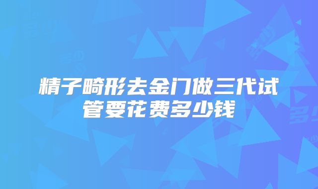 精子畸形去金门做三代试管要花费多少钱