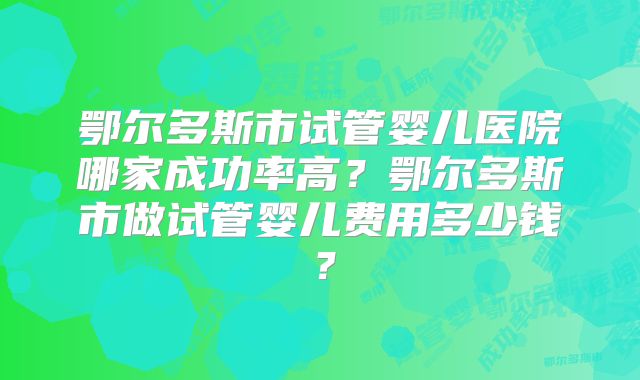 鄂尔多斯市试管婴儿医院哪家成功率高？鄂尔多斯市做试管婴儿费用多少钱？