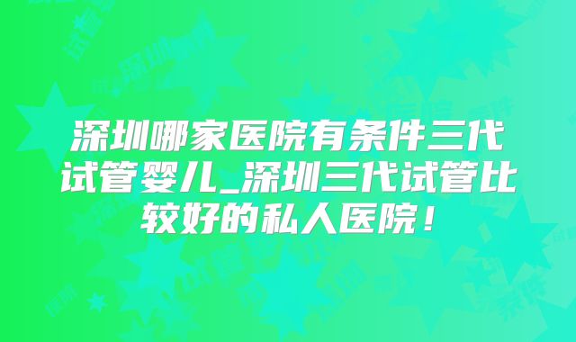深圳哪家医院有条件三代试管婴儿_深圳三代试管比较好的私人医院！