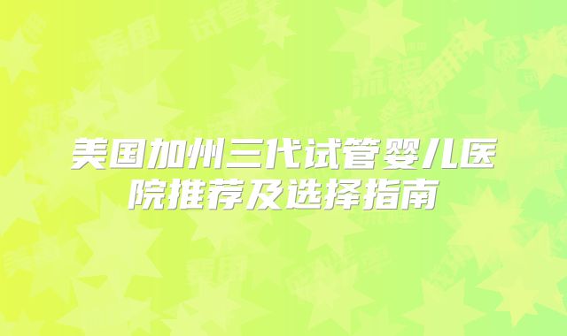美国加州三代试管婴儿医院推荐及选择指南