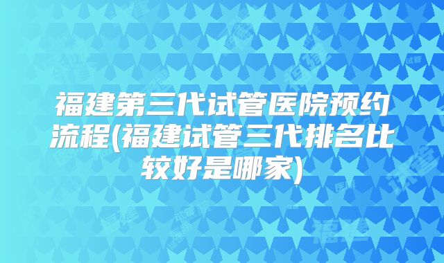 福建第三代试管医院预约流程(福建试管三代排名比较好是哪家)