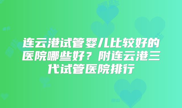 连云港试管婴儿比较好的医院哪些好？附连云港三代试管医院排行
