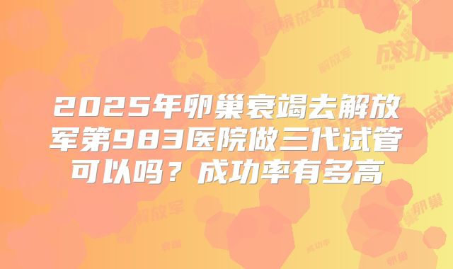 2025年卵巢衰竭去解放军第983医院做三代试管可以吗？成功率有多高