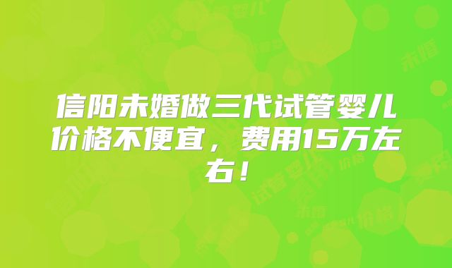 信阳未婚做三代试管婴儿价格不便宜,费用15万左右!