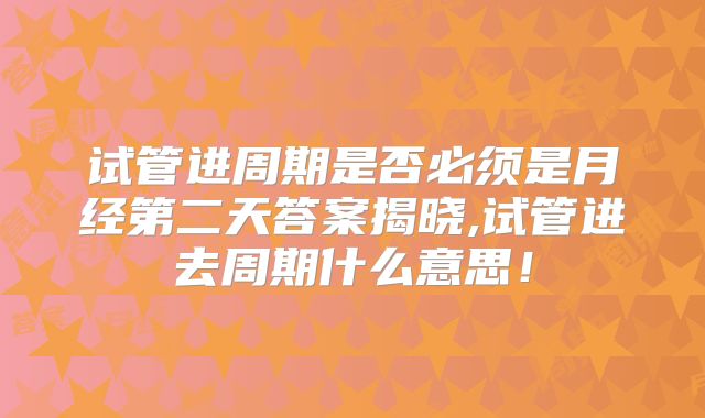 试管进周期是否必须是月经第二天答案揭晓,试管进去周期什么意思！