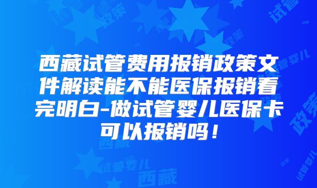 西藏试管费用报销政策文件解读能不能医保报销看完明白-做试管婴儿医保卡可以报销吗!