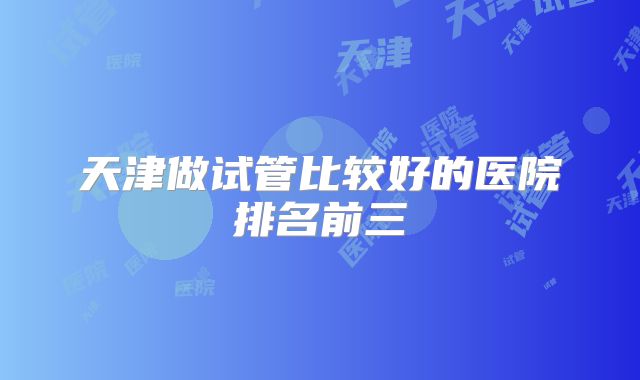 天津做试管比较好的医院排名前三
