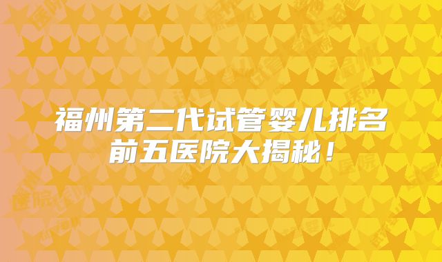 福州第二代试管婴儿排名前五医院大揭秘！
