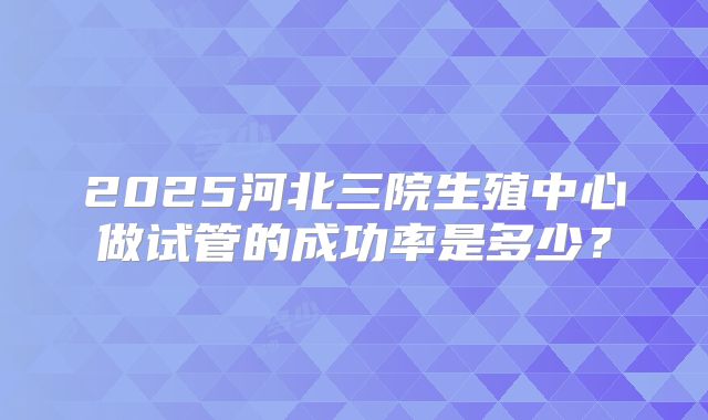 2025河北三院生殖中心做试管的成功率是多少？