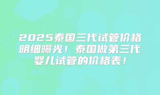 2025泰国三代试管价格明细曝光！泰国做第三代婴儿试管的价格表！