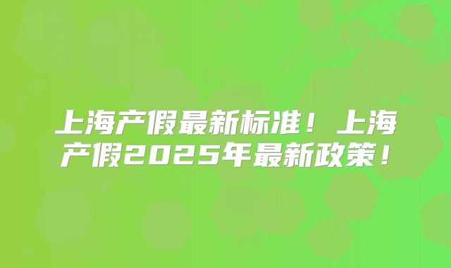 上海产假最新标准!上海产假2025年最新政策!
