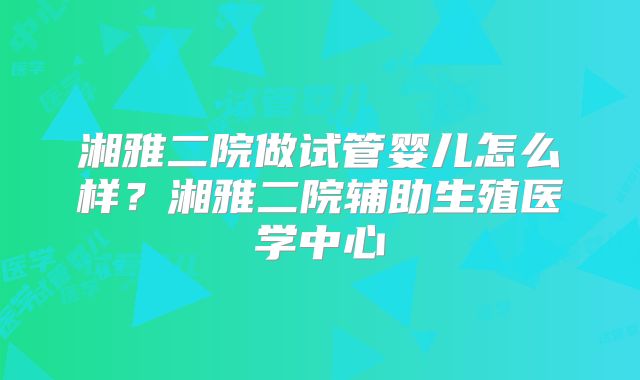 湘雅二院做试管婴儿怎么样?湘雅二院辅助生殖医学中心