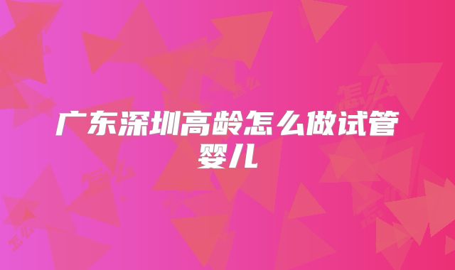 广东深圳高龄怎么做试管婴儿