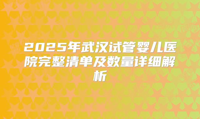 2025年武汉试管婴儿医院完整清单及数量详细解析